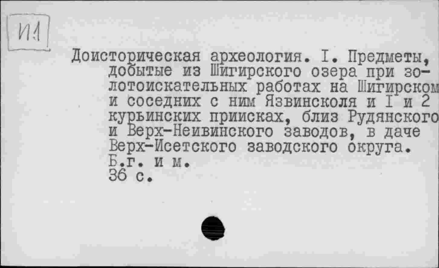 ﻿Доисторическая археология. I. Предметы, добытые из Шигирского озера при золотоискательных работах на Шигирском и соседних с ним Язвинсколя и I и 2 курьинских приисках, близ Рудянского и Верх-Неивинского заводов, в даче Верх-Исетского заводского округа. Б.г. и м. 36 с.